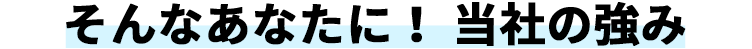 そんなあなたに！ 当社の強み